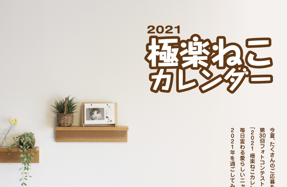 2021極楽ねこカレンダー 今夏、たくさんのご応募をいただきました第29回フォトコンテストの入選作365点でつづる「2021 極楽ねこカレンダー」を今年も販売いたします。毎日変わる愛らしいニャンコたちとともに2020年を過ごしてみませんか?