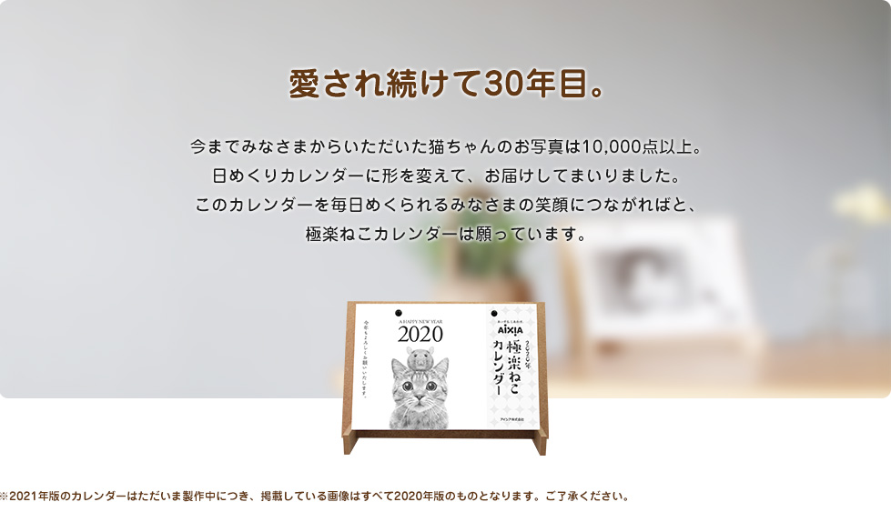 愛され続けて30年目。今までみなさまからいただいた猫ちゃんのお写真は10,000点以上。日めくりカレンダーに形を変えて、お届けしてまいりました。このカレンダーを毎日めくられるみなさまの笑顔につながればと、極楽ねこカレンダーは願っています。