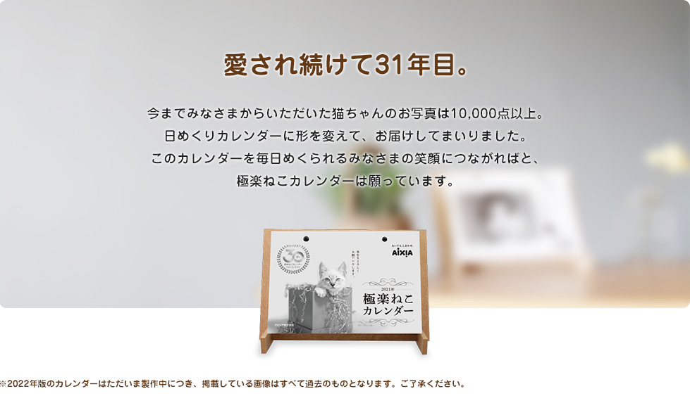 愛され続けて31年目。今までみなさまからいただいた猫ちゃんのお写真は10,000点以上。日めくりカレンダーに形を変えて、お届けしてまいりました。このカレンダーを毎日めくられるみなさまの笑顔につながればと、極楽ねこカレンダーは願っています。