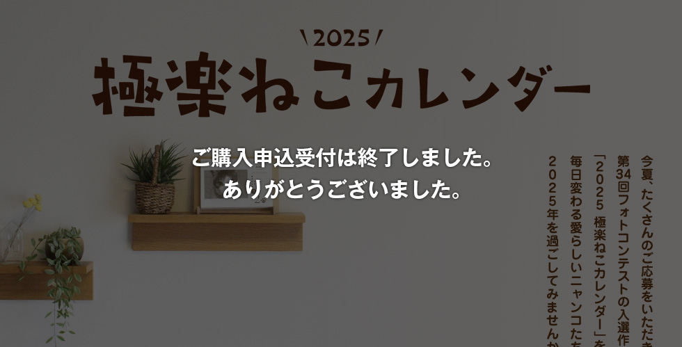 2025極楽ねこカレンダー 今夏、たくさんのご応募をいただきました第34回フォトコンテストの入選作365点でつづる「2025 極楽ねこカレンダー」を今年も販売いたします。毎日変わる愛らしいニャンコたちとともに2024年を過ごしてみませんか？