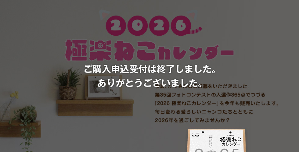 2026極楽ねこカレンダー 今夏、たくさんのご応募をいただきました第35回フォトコンテストの入選作365点でつづる「2026極楽ねこカレンダー」を今年も販売いたします。毎日変わる愛らしいニャンコたちとともに2026年を過ごしてみませんか？