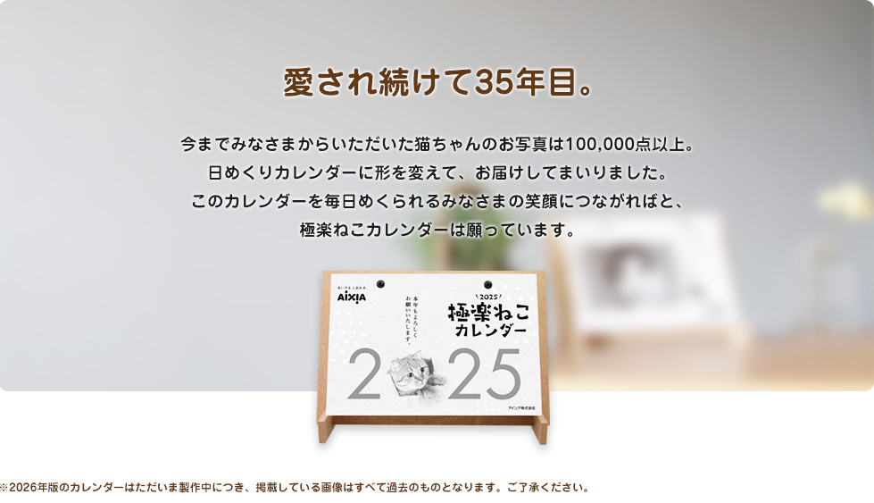 愛され続けて35年目。今までみなさまからいただいた猫ちゃんのお写真は100,000点以上。日めくりカレンダーに形を変えて、お届けしてまいりました。このカレンダーを毎日めくられるみなさまの笑顔につながればと、極楽ねこカレンダーは願っています。